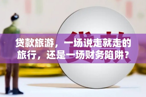 义马贷款旅游，一场说走就走的旅行，还是一场财务陷阱？