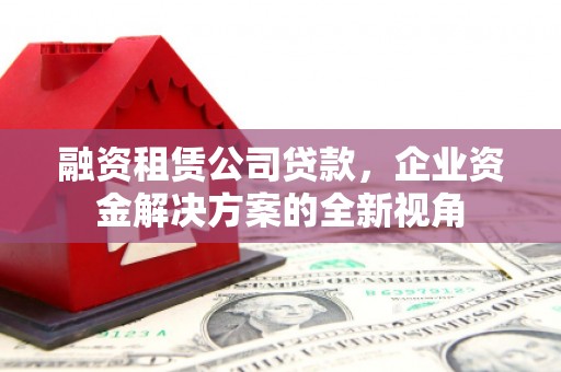 义马融资租赁公司贷款，企业资金解决方案的全新视角
