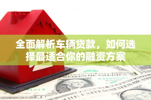 义马全面解析车辆贷款，如何选择最适合你的融资方案
