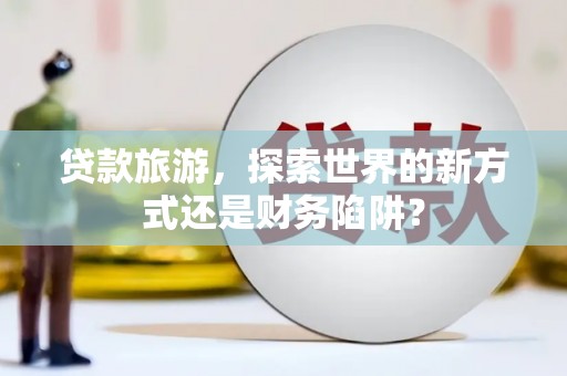 义马贷款旅游，探索世界的新方式还是财务陷阱？